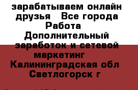 зарабатываем онлайн друзья - Все города Работа » Дополнительный заработок и сетевой маркетинг   . Калининградская обл.,Светлогорск г.